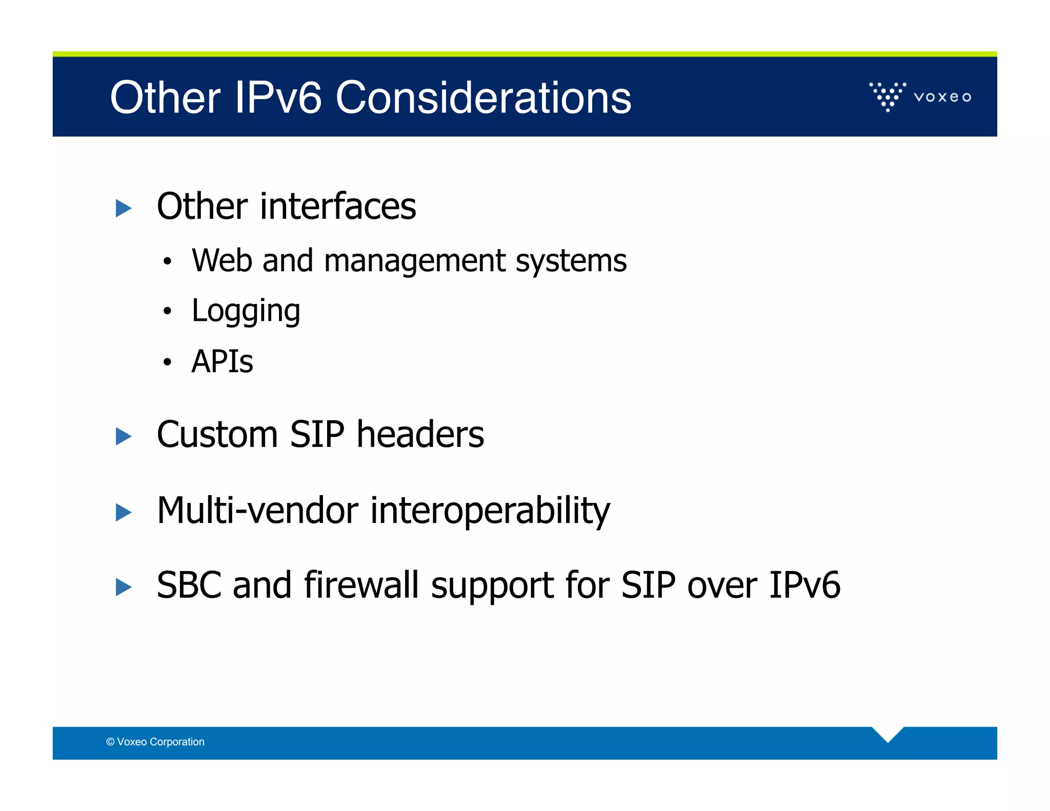 Other IPv6 Considerations!

        Other interfaces
          •  Web and management systems
          •  Logging
          •  APIs

        Custom SIP headers

        Multi-vendor interoperability

        SBC and firewall support for SIP over IPv6



© Voxeo Corporation
 