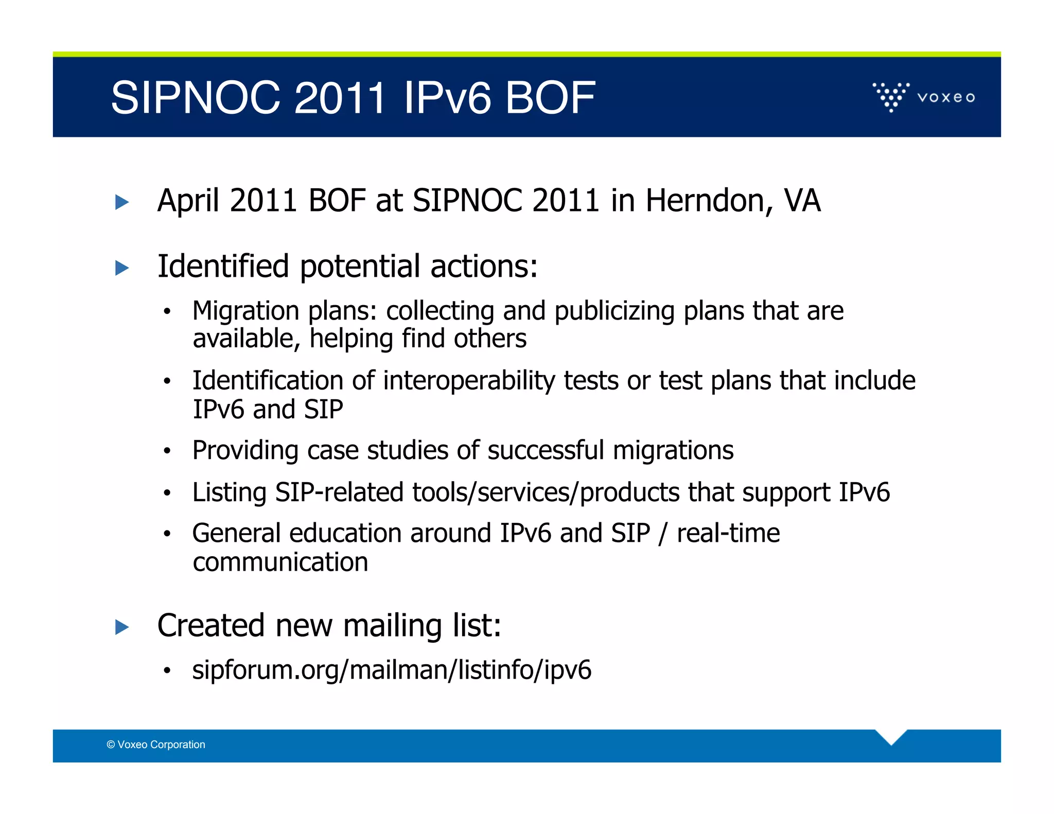 SIPNOC 2011 IPv6 BOF!

        April 2011 BOF at SIPNOC 2011 in Herndon, VA

        Identified potential actions:
          •  Migration plans: collecting and publicizing plans that are
                available, helping find others
          •  Identification of interoperability tests or test plans that include
                IPv6 and SIP
          •  Providing case studies of successful migrations
          •  Listing SIP-related tools/services/products that support IPv6
          •  General education around IPv6 and SIP / real-time
                communication

        Created new mailing list:
          •  sipforum.org/mailman/listinfo/ipv6

© Voxeo Corporation
 