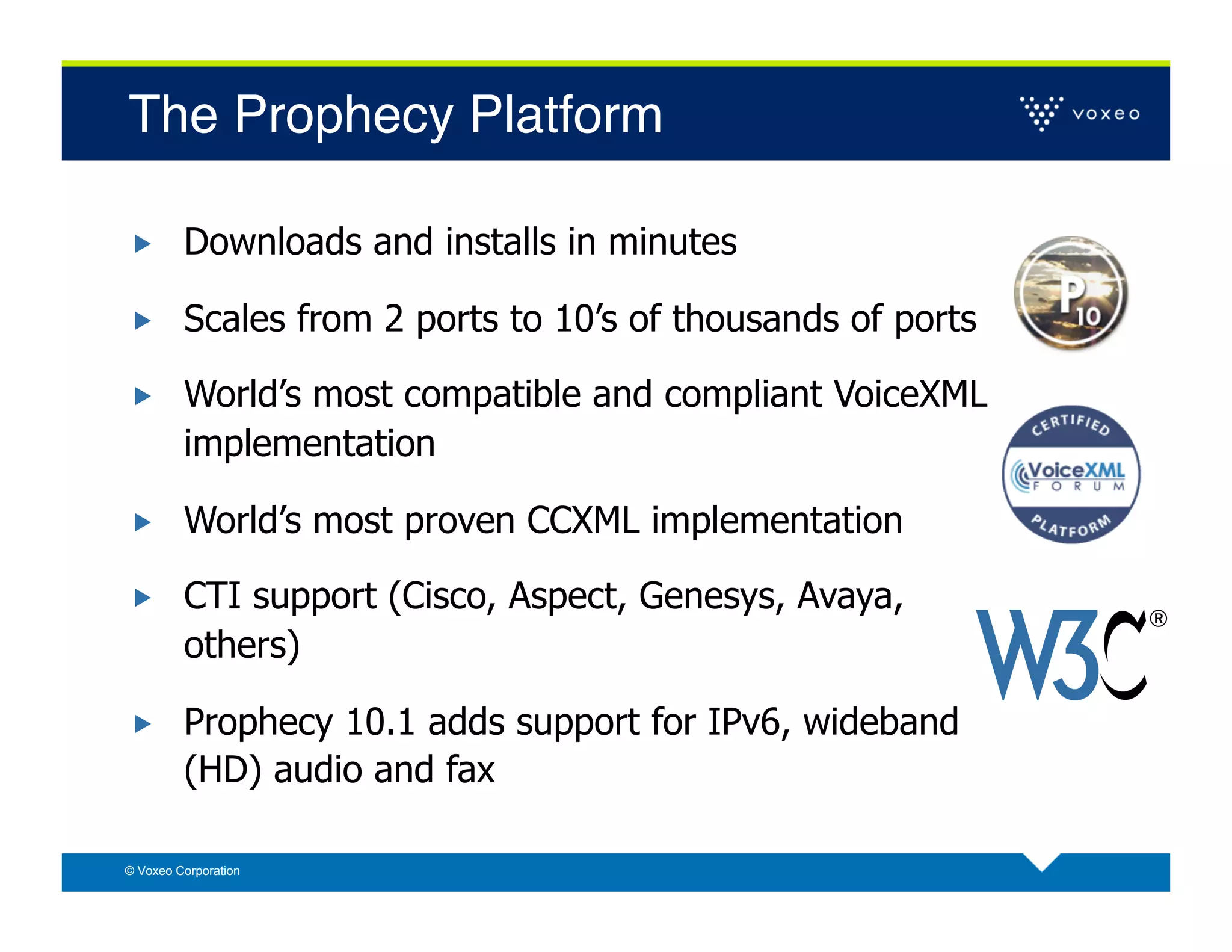 The Prophecy Platform!

        Downloads and installs in minutes

        Scales from 2 ports to 10’s of thousands of ports

        World’s most compatible and compliant VoiceXML
         implementation

        World’s most proven CCXML implementation

        CTI support (Cisco, Aspect, Genesys, Avaya,
         others)

        Prophecy 10.1 adds support for IPv6, wideband
         (HD) audio and fax

© Voxeo Corporation
 