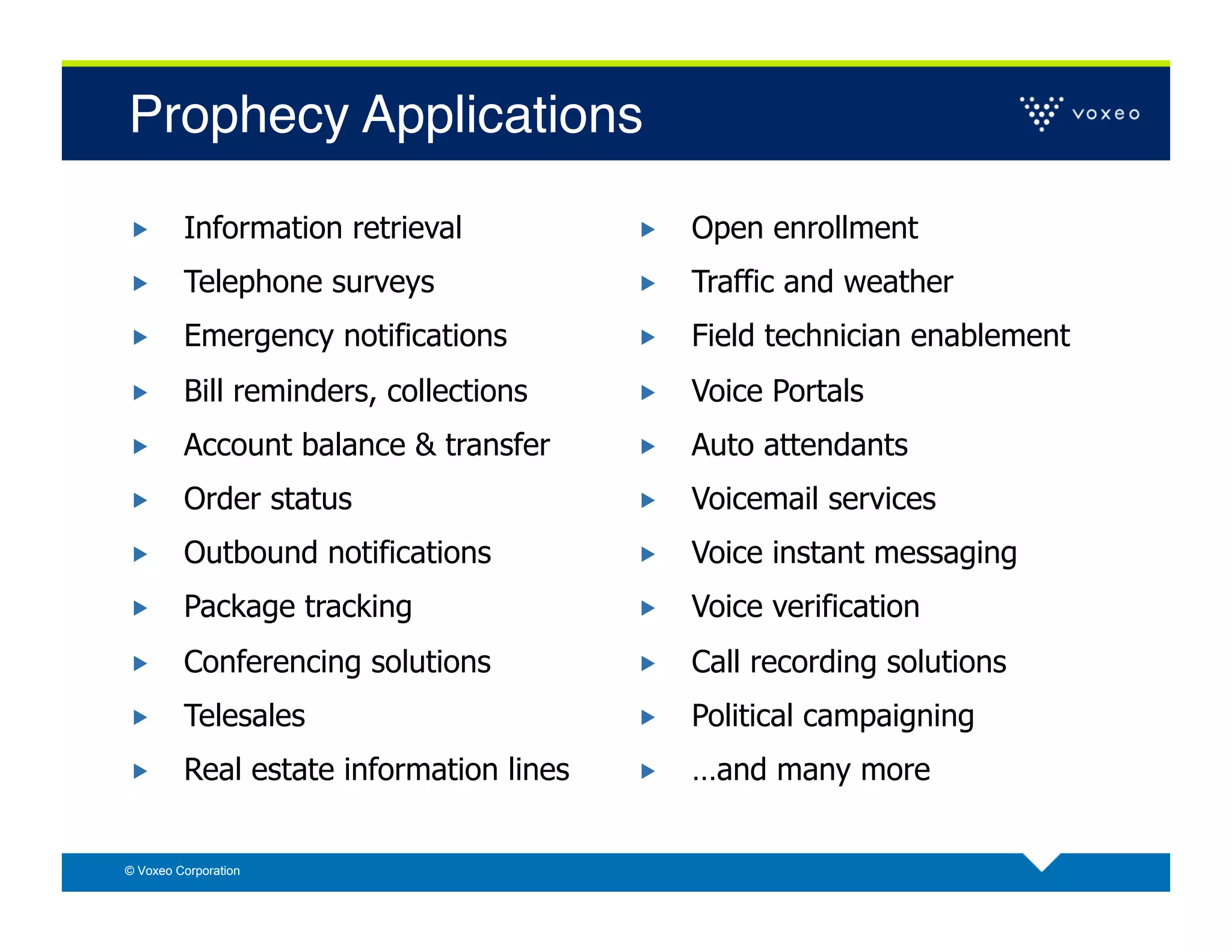 Prophecy Applications!

        Information retrieval               Open enrollment
        Telephone surveys                   Traffic and weather
        Emergency notifications             Field technician enablement
        Bill reminders, collections         Voice Portals
        Account balance & transfer          Auto attendants
        Order status                        Voicemail services
        Outbound notifications              Voice instant messaging
        Package tracking                    Voice verification
        Conferencing solutions              Call recording solutions
        Telesales                           Political campaigning
        Real estate information lines       …and many more


© Voxeo Corporation
 