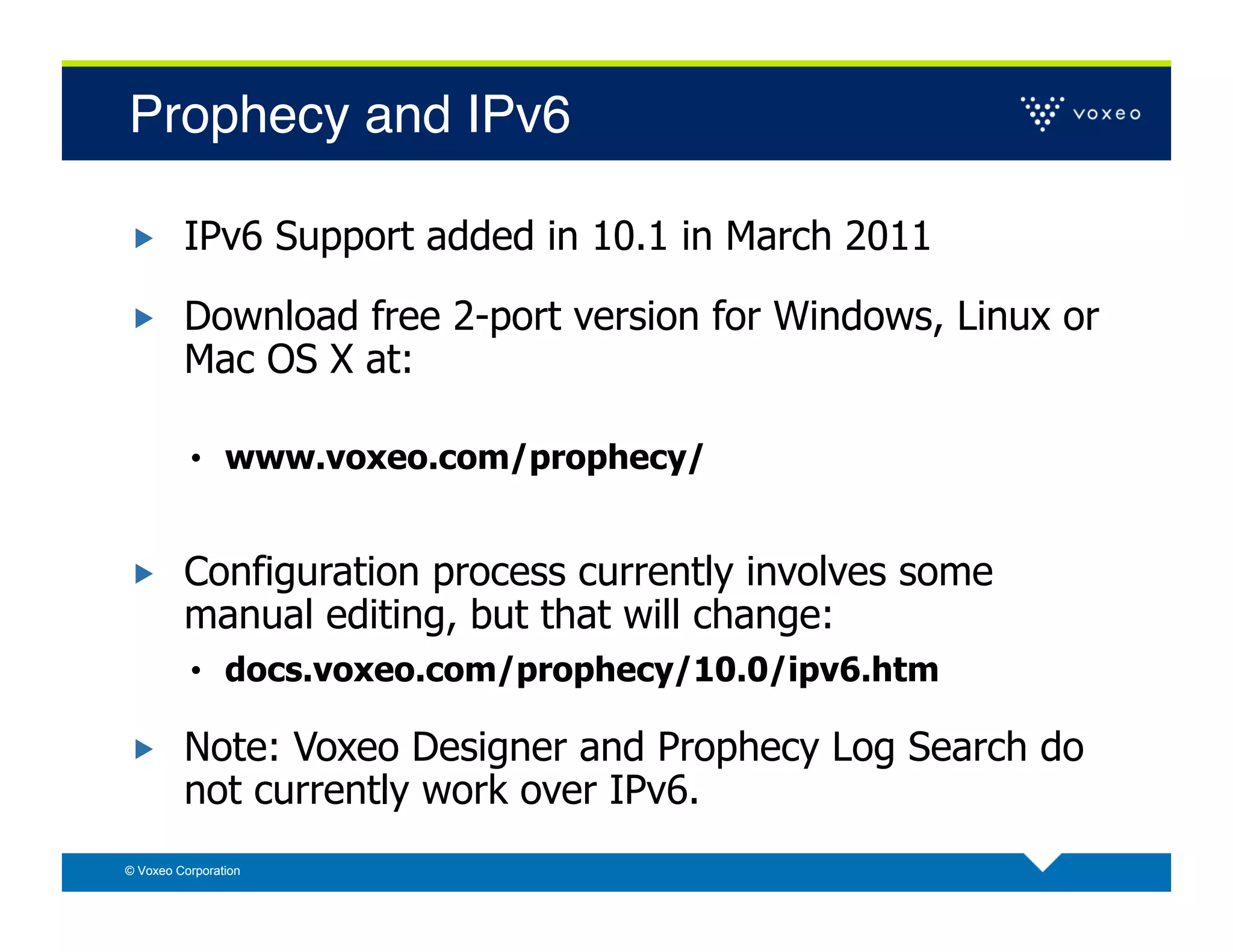 Prophecy and IPv6!

        IPv6 Support added in 10.1 in March 2011

        Download free 2-port version for Windows, Linux or
         Mac OS X at:

          •  www.voxeo.com/prophecy/


        Configuration process currently involves some
         manual editing, but that will change:
          •  docs.voxeo.com/prophecy/10.0/ipv6.htm

        Note: Voxeo Designer and Prophecy Log Search do
         not currently work over IPv6.
© Voxeo Corporation
 