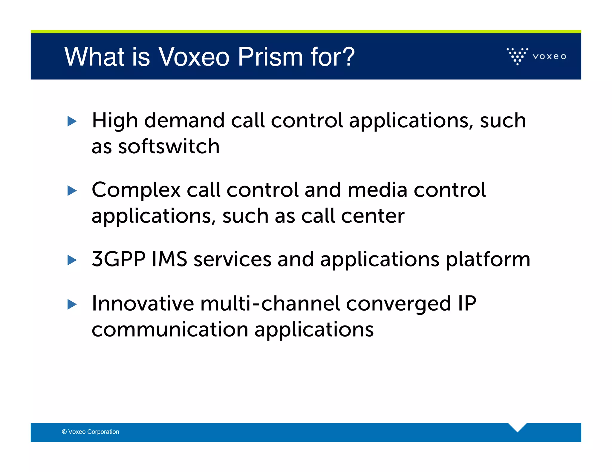 What is Voxeo Prism for?!

        High demand call control applications, such
         as softswitch

        Complex call control and media control
         applications, such as call center

        3GPP IMS services and applications platform

        Innovative multi-channel converged IP
         communication applications



© Voxeo Corporation
 