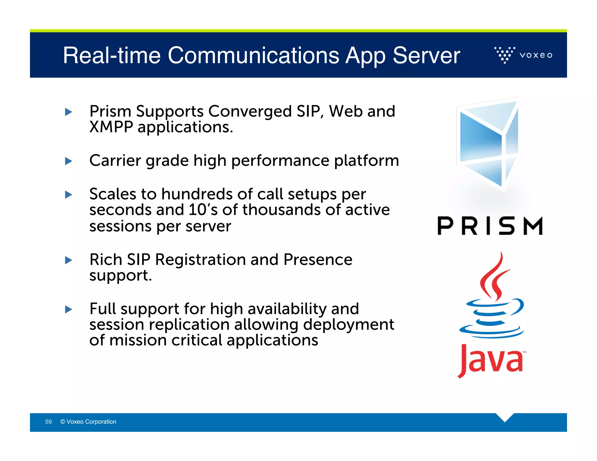 Real-time Communications App Server!

             Prism Supports Converged SIP, Web and
              XMPP applications.

             Carrier grade high performance platform

             Scales to hundreds of call setups per
              seconds and 10’s of thousands of active
              sessions per server

             Rich SIP Registration and Presence
              support.

             Full support for high availability and
              session replication allowing deployment
              of mission critical applications



59   © Voxeo Corporation
 