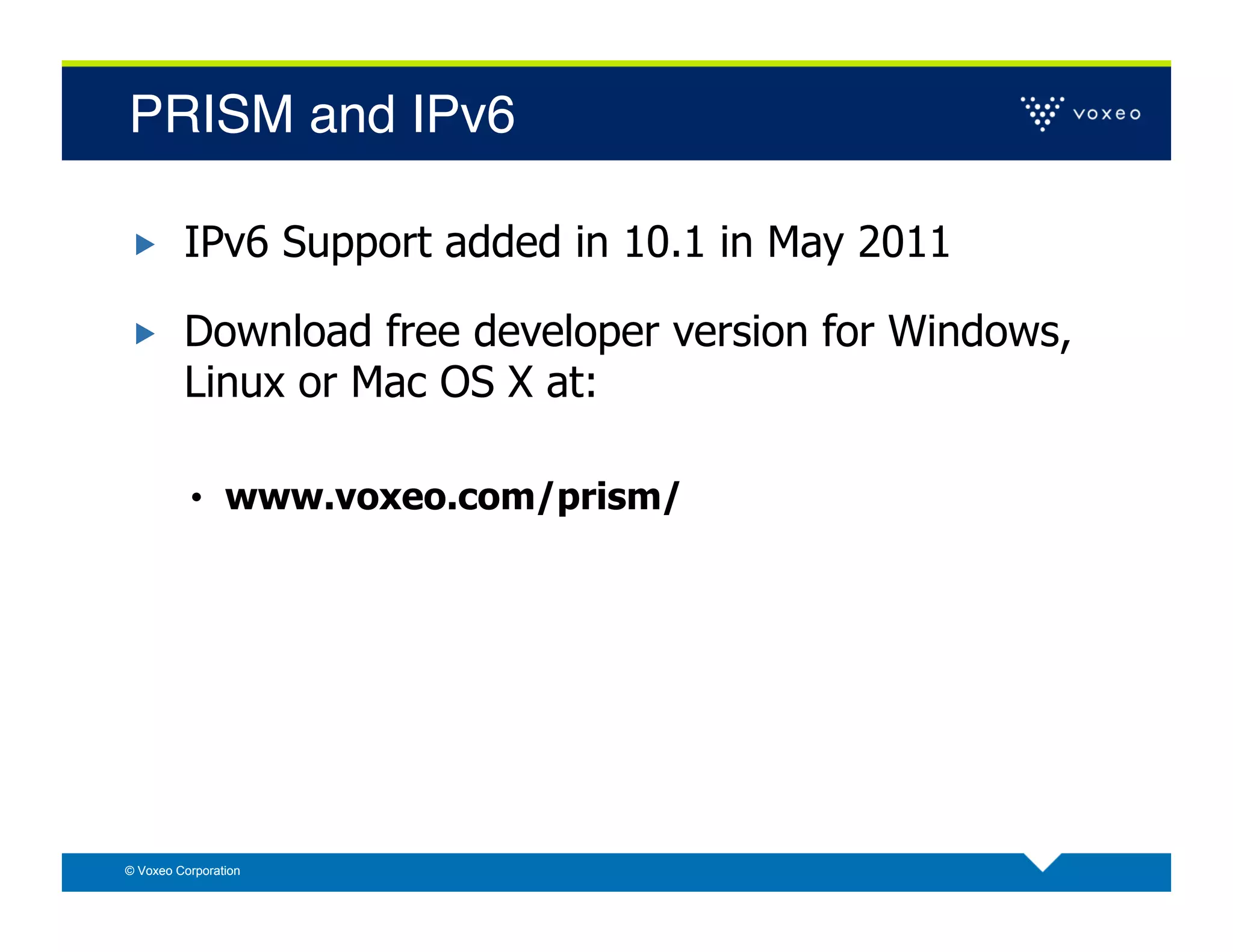 PRISM and IPv6!

        IPv6 Support added in 10.1 in May 2011

        Download free developer version for Windows,
         Linux or Mac OS X at:

          •  www.voxeo.com/prism/




© Voxeo Corporation
 