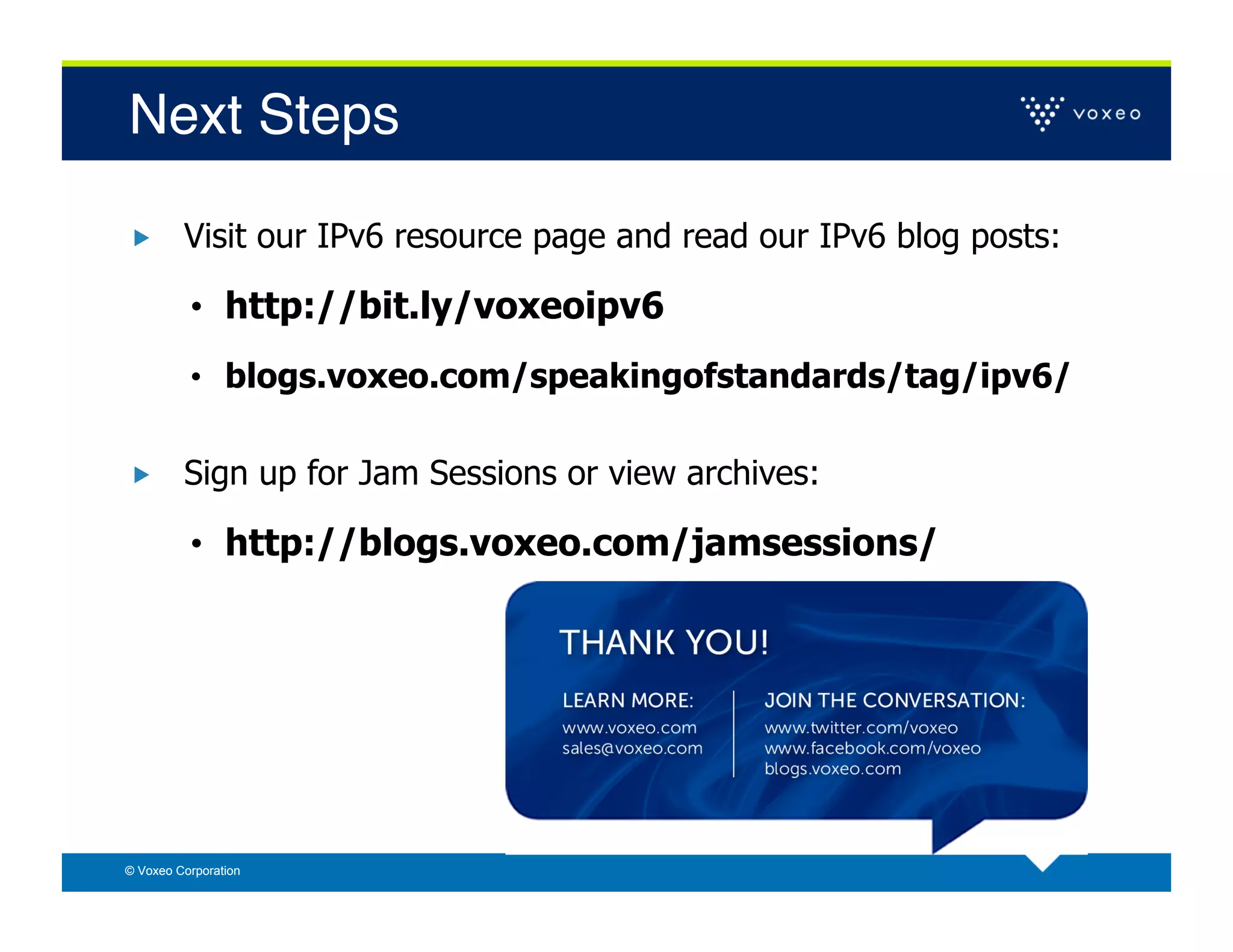 Next Steps!

        Visit our IPv6 resource page and read our IPv6 blog posts:

          •  http://bit.ly/voxeoipv6
          •  blogs.voxeo.com/speakingofstandards/tag/ipv6/


        Sign up for Jam Sessions or view archives:

          •  http://blogs.voxeo.com/jamsessions/




© Voxeo Corporation
 