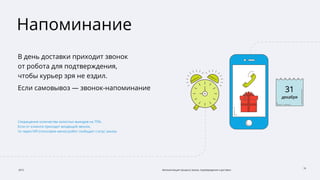 2015 Автоматизация процесса заказа, подтверждения и доставки
10
Напоминание
В день доставки приходит звонок
от робота для подтверждения,
чтобы курьер зря не ездил.
Если самовывоз — звонок-напоминание
Сокращение количества холостых выездов на 75%.
Если от клиента приходит входящий звонок,
то через IVR (голосовое меню) робот сообщает статус заказа
 