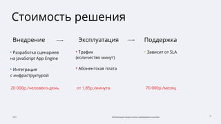 2015 Автоматизация процесса заказа, подтверждения и доставки
16
Стоимость решения
• Разработка сценариев
на JavaScript App Engine
• Интеграция
с инфраструктурой
20 000р./человеко-день
• Трафик
(количество минут)
• Абонентская плата
Внедрение Эксплуатация Поддержка
от 1,85р./минута
• Зависит от SLA
70 000р./месяц
 