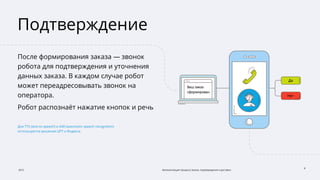 2015 Автоматизация процесса заказа, подтверждения и доставки
8
Подтверждение
После формирования заказа — звонок
робота для подтверждения и уточнения
данных заказа. В каждом случае робот
может переадресовывать звонок на
оператора.
Робот распознаёт нажатие кнопок и речь
Для TTS (text-to-speech) и ASR (automatic speech recognition)
используются решения ЦРТ и Яндекса.
 