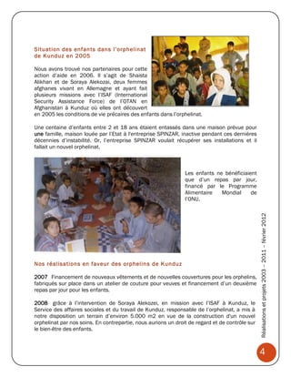 Situation des enfants dans l’orphelinat
de Kunduz en 2005

Nous avons trouvé nos partenaires pour cette
action d’aide en 2006. Il s’agit de Shaista
Alikhan et de Soraya Alekozai, deux femmes
afghanes vivant en Allemagne et ayant fait
plusieurs missions avec l’ISAF (International
Security Assistance Force) de l’OTAN en
Afghanistan à Kunduz où elles ont découvert
en 2005 les conditions de vie précaires des enfants dans l’orphelinat.

Une centaine d’enfants entre 2 et 18 ans étaient entassés dans une maison prévue pour
une famille, maison louée par l’Etat à l'entreprise SPINZAR, inactive pendant ces dernières
décennies d’instabilité. Or, l’entreprise SPINZAR voulait récupérer ses installations et il
fallait un nouvel orphelinat.



                                                               Les enfants ne bénéficiaient
                                                               que d’un repas par jour,
                                                               financé par le Programme
                                                               Alimentaire   Mondial     de
                                                               l’ONU.




Nos réalisations en faveur des orphelin s de Kunduz                                             Réalisations et projets 2003 – 2011 – février 2012

2007 Financement de nouveaux vêtements et de nouvelles couvertures pour les orphelins,
fabriqués sur place dans un atelier de couture pour veuves et financement d’un deuxième
repas par jour pour les enfants.

2008 grâce à l’intervention de Soraya Alekozei, en mission avec l’ISAF à Kunduz, le
Service des affaires sociales et du travail de Kunduz, responsable de l’orphelinat, a mis à
notre disposition un terrain d’environ 5.000 m2 en vue de la construction d'un nouvel
orphelinat par nos soins. En contrepartie, nous aurions un droit de regard et de contrôle sur
le bien-être des enfants.



                                                                                                4
 