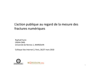 L’action publique au regard de la mesure des
fractures numériques


Raphaël Suire
CREM-CNRS
Université de Rennes 1, MARSOUIN

Colloque Vox Internet 2, Paris, 26/27 mars 2010




                                                  1
 