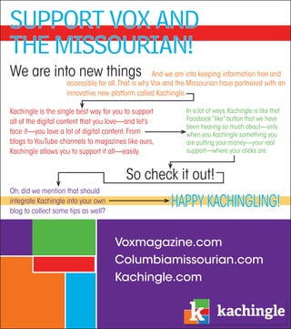 Support VoX and
the MiSSourian!
We are into new things                              And we are into keeping information free and
                    accessible for all. That is why Vox and the Missourian have partnered with an
                    innovative new platform called Kachingle.

Kachingle is the single best way for you to support           In a lot of ways, Kachingle is like that
all of the digital content that you love—and let’s            Facebook “like” button that we have
                                                              been hearing so much about—only
face it—you love a lot of digital content. From               when you Kachingle something you
blogs to YouTube channels to magazines like ours,             are putting your money—your real
Kachingle allows you to support it all—easily.                support—where your clicks are.


                                         So check it out!
Oh, did we mention that should
integrate Kachingle into your own
blog to collect some tips as well?
                                                        HAppY KAcHInglIng!

                                     Voxmagazine.com
                                     Columbiamissourian.com
                                     Kachingle.com
 