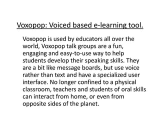 Voxopop: Voiced based e-learning tool.
 Voxopop is used by educators all over the
 world, Voxopop talk groups are a fun,
 engaging and easy-to-use way to help
 students develop their speaking skills. They
 are a bit like message boards, but use voice
 rather than text and have a specialized user
 interface. No longer confined to a physical
 classroom, teachers and students of oral skills
 can interact from home, or even from
 opposite sides of the planet.
 