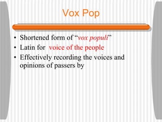 Vox Pop Shortened form of “ vox populi ” Latin for voice of the people Effectively recording the voices and opinions of passers by