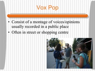 Vox Pop Consist of a montage of voices/opinions usually recorded in a public place Often in street or shopping centre