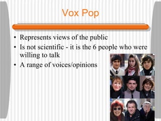 Vox Pop Represents views of the public Is not scientific - it is the 6 people who were willing to talk A range of voices/opinions