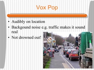 Vox Pop Audibly on location Backgound noise e.g. traffic makes it sound real Not drowned out!
