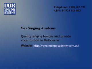 Telephone: 1300 183 732
ABN: 54 925 014 803
Vox Singing Academy
Quality singing lessons and private
vocal tuition in Melbourne
Website: http://voxsingingacademy.com.au/
 