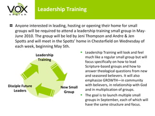 Leadership Training Anyone interested in leading, hosting or opening their home for small groups will be required to attend a leadership training small group in May-June 2010. The group will be led by Jeni Thompson and Andre & Jen Spotts and will meet in the Spotts’ home in Chesterfield on Wednesday of each week, beginning May 5th.  Leadership Training will look and feel much like a regular small group but will focus specifically on how to lead Scripture-based groups and how to answer theological questions from new and seasoned believers. It will also emphasize GROWTH—in community with believers, in relationship with God and in multiplication of groups.  The goal is to launch multiple small groups in September, each of which will have the same structure and focus.  Leadership Training New Small Group Disciple Future Leaders 