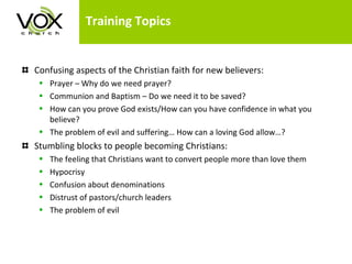 Training Topics Confusing aspects of the Christian faith for new believers: Prayer – Why do we need prayer? Communion and Baptism – Do we need it to be saved?  How can you prove God exists/How can you have confidence in what you believe? The problem of evil and suffering… How can a loving God allow…? Stumbling blocks to people becoming Christians: The feeling that Christians want to convert people more than love them Hypocrisy Confusion about denominations Distrust of pastors/church leaders The problem of evil 
