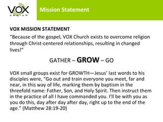Mission Statement  VOX MISSION STATEMENT “ Because of the gospel, VOX Church exists to overcome religion through Christ-centered relationships, resulting in changed lives!” GATHER –  GROW   – GO VOX small groups exist for GROWTH—Jesus’ last words to his disciples were, “Go out and train everyone you meet, far and near, in this way of life, marking them by baptism in the threefold name: Father, Son, and Holy Spirit. Then instruct them in the practice of all I have commanded you. I'll be with you as you do this, day after day after day, right up to the end of the age.” (Matthew 28:19-20)  