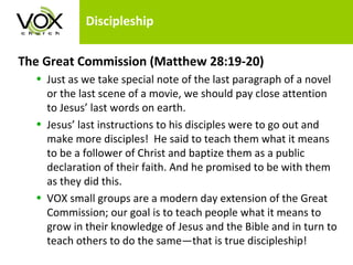 Discipleship The Great Commission (Matthew 28:19-20)   Just as we take special note of the last paragraph of a novel or the last scene of a movie, we should pay close attention to Jesus’ last words on earth.  Jesus’ last instructions to his disciples were to go out and make more disciples!  He said to teach them what it means to be a follower of Christ and baptize them as a public declaration of their faith. And he promised to be with them as they did this.  VOX small groups are a modern day extension of the Great Commission; our goal is to teach people what it means to grow in their knowledge of Jesus and the Bible and in turn to teach others to do the same—that is true discipleship!  