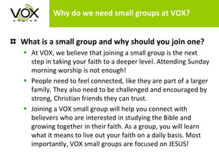 Why do we need small groups at VOX? What is a small group and why should you join one?   At VOX, we believe that joining a small group is the next step in taking your faith to a deeper level. Attending Sunday morning worship is not enough!  People need to feel connected, like they are part of a larger family. They also need to be challenged and encouraged by strong, Christian friends they can trust.  Joining a VOX small group will help you connect with believers who are interested in studying the Bible and growing together in their faith. As a group, you will learn what it means to live out your faith on a daily basis. Most importantly, VOX small groups are focused on JESUS!  
