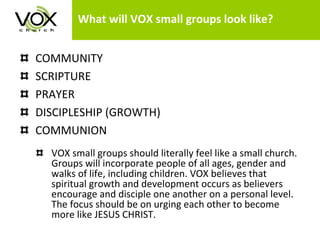 What will VOX small groups look like? COMMUNITY SCRIPTURE  PRAYER DISCIPLESHIP (GROWTH) COMMUNION VOX small groups should literally feel like a small church. Groups will incorporate people of all ages, gender and walks of life, including children. VOX believes that spiritual growth and development occurs as believers encourage and disciple one another on a personal level. The focus should be on urging each other to become more like JESUS CHRIST.  