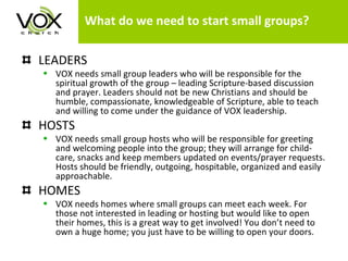 What do we need to start small groups? LEADERS VOX needs small group leaders who will be responsible for the spiritual growth of the group – leading Scripture-based discussion and prayer. Leaders should not be new Christians and should be humble, compassionate, knowledgeable of Scripture, able to teach and willing to come under the guidance of VOX leadership.  HOSTS VOX needs small group hosts who will be responsible for greeting and welcoming people into the group; they will arrange for child-care, snacks and keep members updated on events/prayer requests. Hosts should be friendly, outgoing, hospitable, organized and easily approachable.  HOMES VOX needs homes where small groups can meet each week. For those not interested in leading or hosting but would like to open their homes, this is a great way to get involved! You don’t need to own a huge home; you just have to be willing to open your doors.  