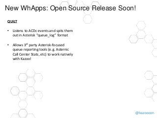 @kazoocon
New WhApps: Open Source Release Soon!
QUiLT
• Listens to ACDc events and spits them
out in Asterisk “queue_log” format
• Allows 3rd party Asterisk-focused
queue reporting tools (e.g. Asternic
Call Center Stats, etc) to work natively
with Kazoo!
 