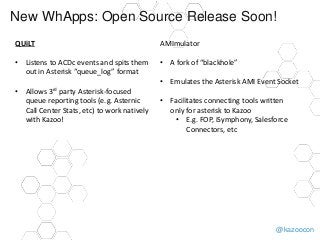 @kazoocon
New WhApps: Open Source Release Soon!
QUiLT
• Listens to ACDc events and spits them
out in Asterisk “queue_log” format
• Allows 3rd party Asterisk-focused
queue reporting tools (e.g. Asternic
Call Center Stats, etc) to work natively
with Kazoo!
AMImulator
• A fork of “blackhole”
• Emulates the Asterisk AMI Event Socket
• Facilitates connecting tools written
only for asterisk to Kazoo
• E.g. FOP, iSymphony, Salesforce
Connectors, etc
 