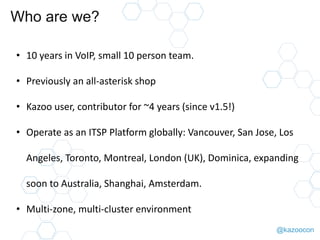 @kazoocon
Who are we?
• 10 years in VoIP, small 10 person team.
• Previously an all-asterisk shop
• Kazoo user, contributor for ~4 years (since v1.5!)
• Operate as an ITSP Platform globally: Vancouver, San Jose, Los
Angeles, Toronto, Montreal, London (UK), Dominica, expanding
soon to Australia, Shanghai, Amsterdam.
• Multi-zone, multi-cluster environment
 