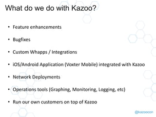 @kazoocon
What do we do with Kazoo?
• Feature enhancements
• Bugfixes
• Custom Whapps / Integrations
• iOS/Android Application (Voxter Mobile) integrated with Kazoo
• Network Deployments
• Operations tools (Graphing, Monitoring, Logging, etc)
• Run our own customers on top of Kazoo
 