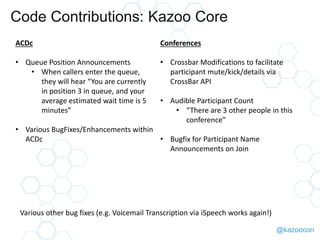 @kazoocon
Code Contributions: Kazoo Core
ACDc
• Queue Position Announcements
• When callers enter the queue,
they will hear “You are currently
in position 3 in queue, and your
average estimated wait time is 5
minutes”
• Various BugFixes/Enhancements within
ACDc
Conferences
• Crossbar Modifications to facilitate
participant mute/kick/details via
CrossBar API
• Audible Participant Count
• “There are 3 other people in this
conference”
• Bugfix for Participant Name
Announcements on Join
Various other bug fixes (e.g. Voicemail Transcription via iSpeech works again!),
Outbound flags in Trunkstore..
 