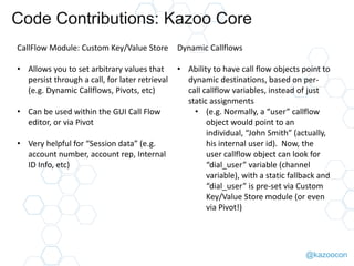 @kazoocon
Code Contributions: Kazoo Core
CallFlow Module: Custom Key/Value
Store
• Allows you to set arbitrary values that
persist through a call, for later retrieval
(e.g. Dynamic Callflows, Pivots, etc)
• Can be used within the GUI Call Flow
editor, or via Pivot
• Very helpful for “Session data” (e.g.
account number, account rep, Internal
ID Info, etc)
Dynamic Callflows
• Ability to have call flow objects point to
dynamic destinations, based on per-
call callflow variables, instead of just
static assignments
• (e.g. Normally, a “user” callflow
object would point to an
individual, “John Smith” (actually,
his internal user id). Now, the
user callflow object can look for
“dial_user” variable (channel
variable), with a static fallback and
“dial_user” is pre-set via Custom
Key/Value Store module (or even
via Pivot!)
 
