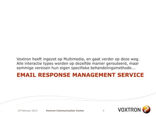 Voxtron heeft ingezet op Multimedia, en gaat verder op deze weg.
Alle interactie types worden op dezelfde manier gerouteerd, maar
sommige vereisen hun eigen specifieke behandelingsmethode...

EMAIL RESPONSE MANAGEMENT SERVICE




24 February 2013   Voxtron Communication Center   3
 
