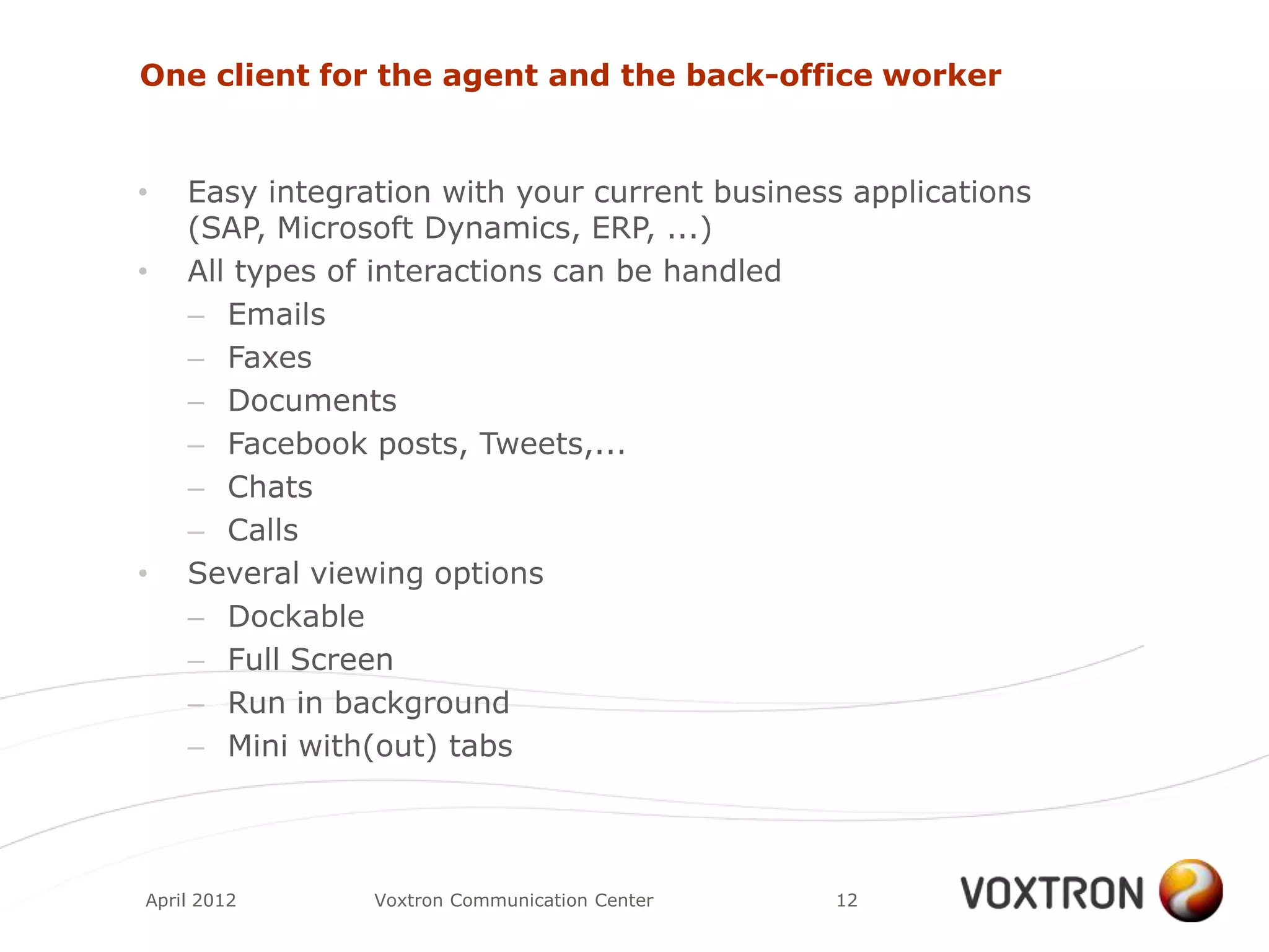 One client for the agent and the back-office worker


•   Easy integration with your current business applications
    (SAP, Microsoft Dynamics, ERP, ...)
•   All types of interactions can be handled
    – Emails
    – Faxes
    – Documents
    – Facebook posts, Tweets,...
    – Chats
    – Calls
•   Several viewing options
    – Dockable
    – Full Screen
    – Run in background
    – Mini with(out) tabs



April 2012      Voxtron Communication Center   12
 