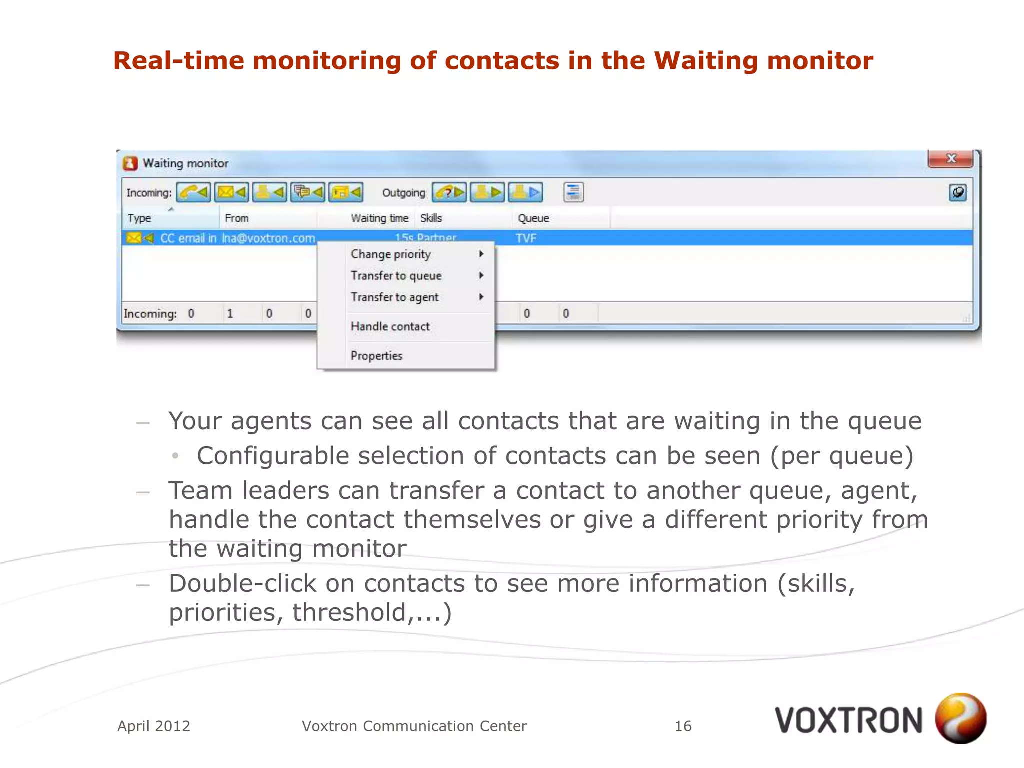 Real-time monitoring of contacts in the Waiting monitor




  – Your agents can see all contacts that are waiting in the queue
    • Configurable selection of contacts can be seen (per queue)
  – Team leaders can transfer a contact to another queue, agent,
    handle the contact themselves or give a different priority from
    the waiting monitor
  – Double-click on contacts to see more information (skills,
    priorities, threshold,...)



April 2012     Voxtron Communication Center   16
 