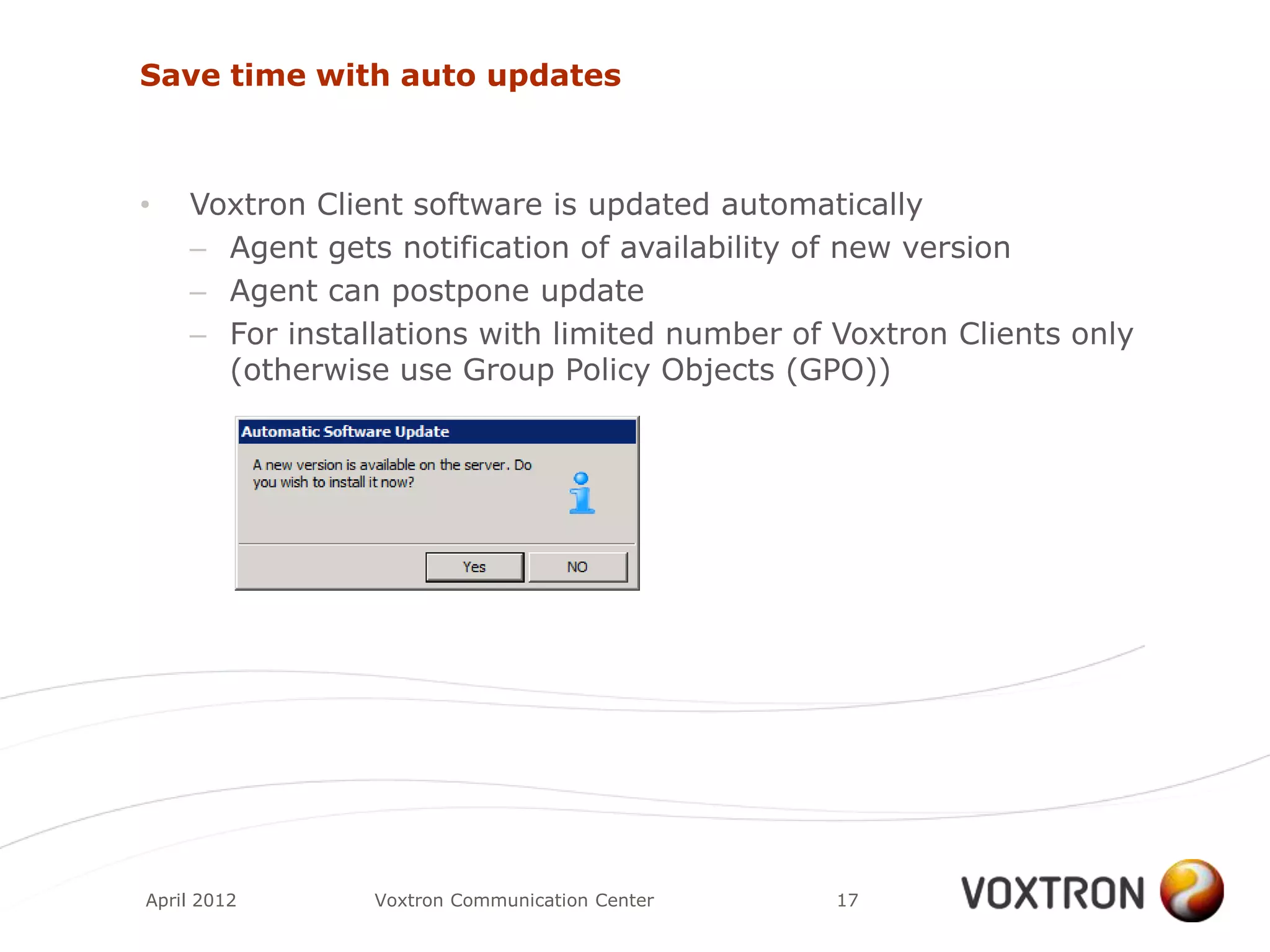 Save time with auto updates



•   Voxtron Client software is updated automatically
    – Agent gets notification of availability of new version
    – Agent can postpone update
    – For installations with limited number of Voxtron Clients only
      (otherwise use Group Policy Objects (GPO))




April 2012      Voxtron Communication Center   17
 