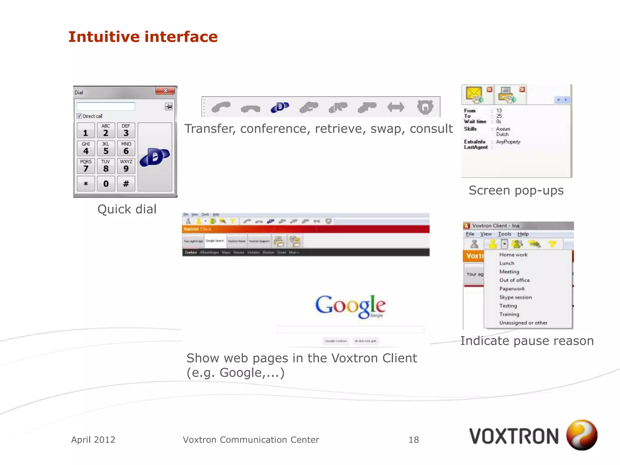 Intuitive interface




                  Transfer, conference, retrieve, swap, consult




                                                                   Screen pop-ups
     Quick dial




                                                                  Indicate pause reason
                  Show web pages in the Voxtron Client
                  (e.g. Google,...)




April 2012        Voxtron Communication Center         18
 