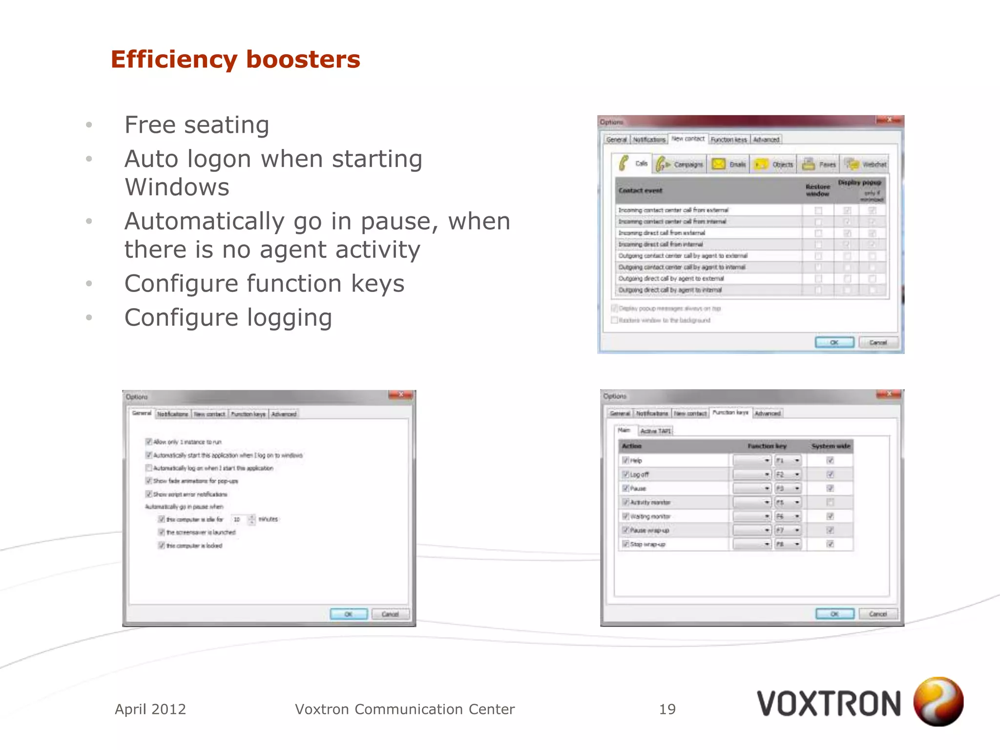 Efficiency boosters

•    Free seating
•    Auto logon when starting
     Windows
•    Automatically go in pause, when
     there is no agent activity
•    Configure function keys
•    Configure logging




    April 2012    Voxtron Communication Center   19
 