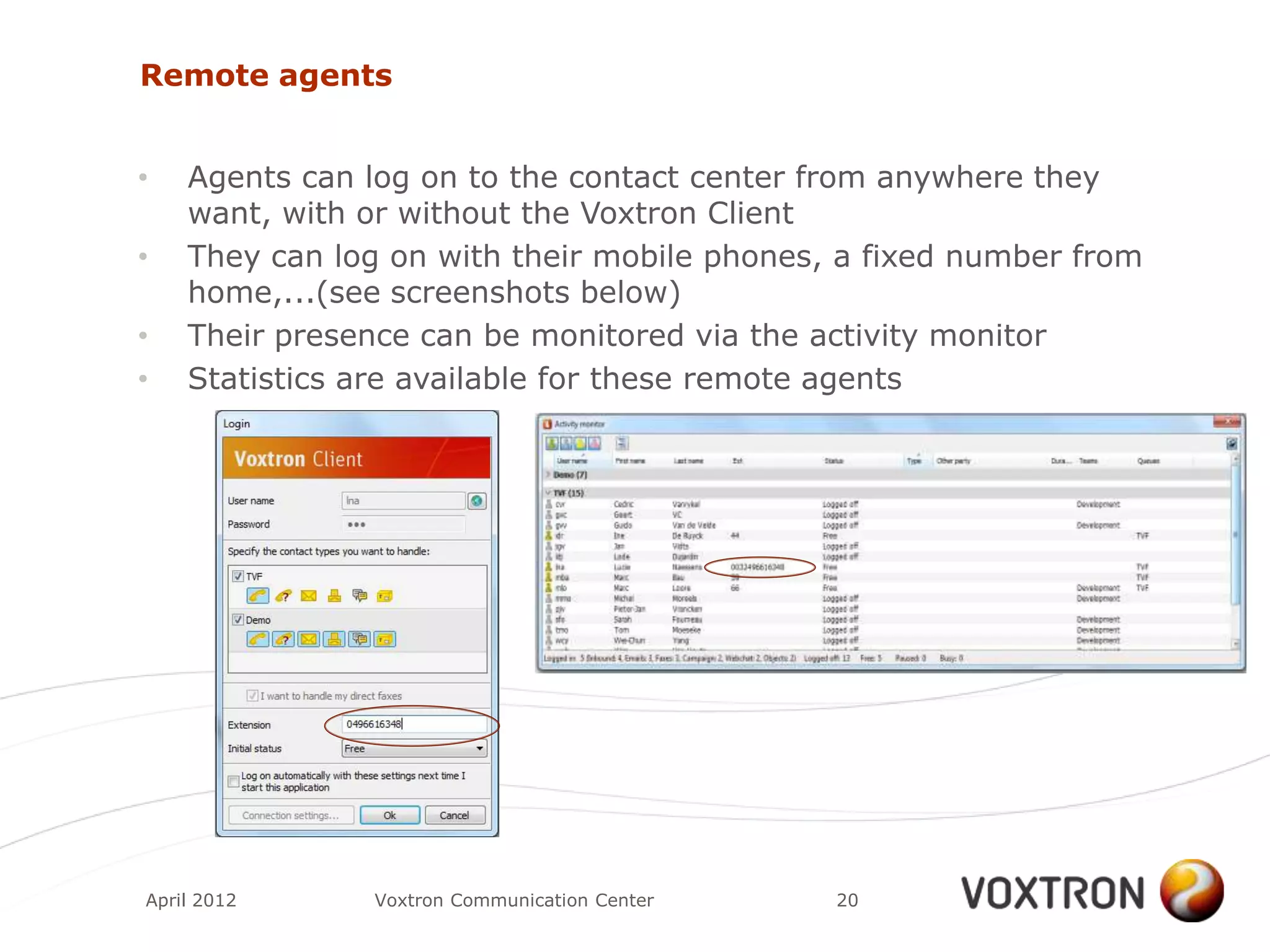 Remote agents


•   Agents can log on to the contact center from anywhere they
    want, with or without the Voxtron Client
•   They can log on with their mobile phones, a fixed number from
    home,...(see screenshots below)
•   Their presence can be monitored via the activity monitor
•   Statistics are available for these remote agents




April 2012     Voxtron Communication Center   20
 