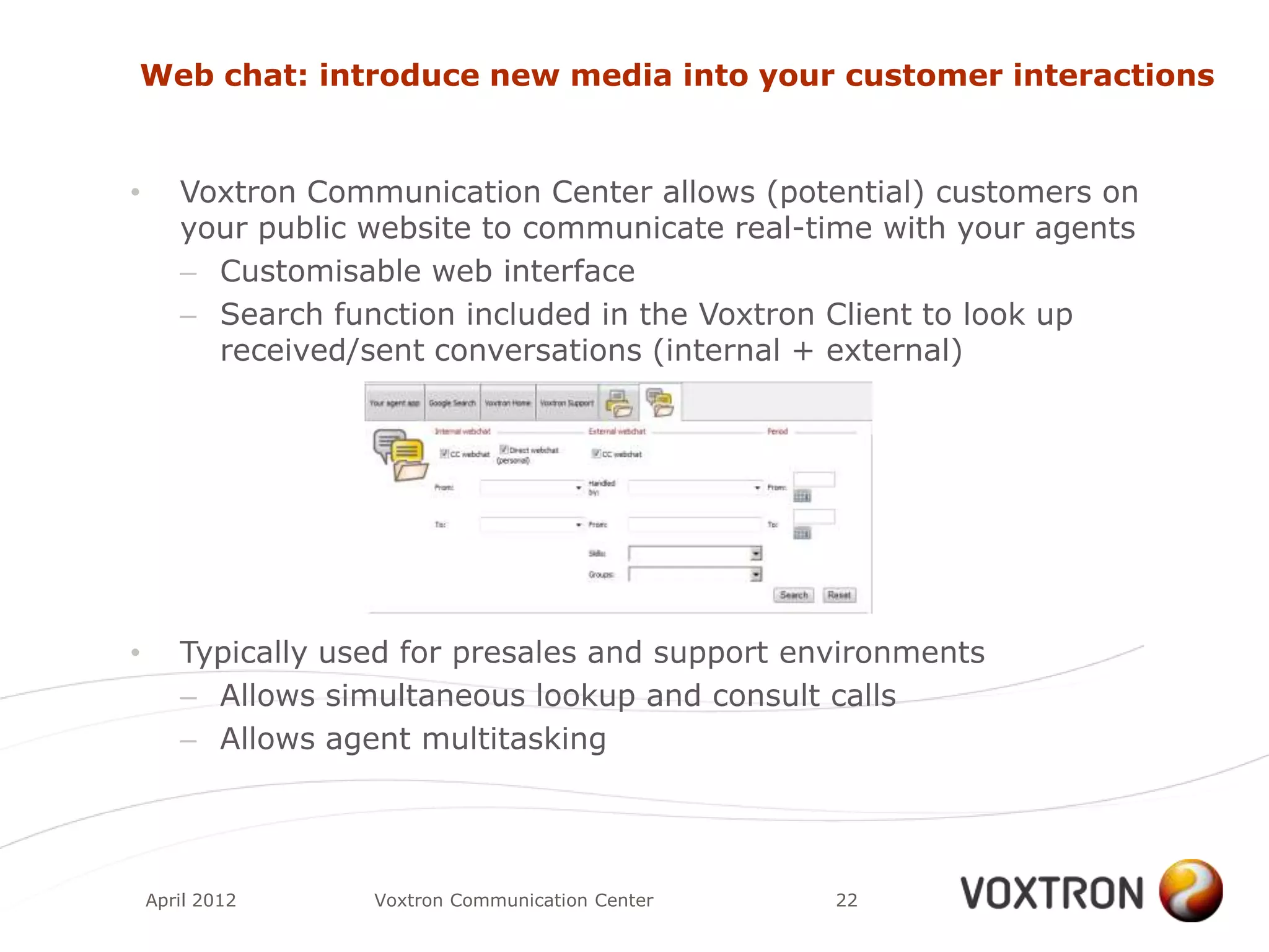 Web chat: introduce new media into your customer interactions


•      Voxtron Communication Center allows (potential) customers on
       your public website to communicate real-time with your agents
       – Customisable web interface
       – Search function included in the Voxtron Client to look up
         received/sent conversations (internal + external)




•      Typically used for presales and support environments
       – Allows simultaneous lookup and consult calls
       – Allows agent multitasking




    April 2012     Voxtron Communication Center   22
 