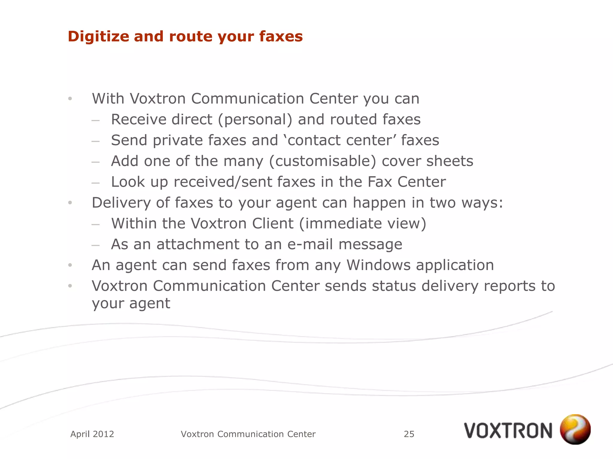 Digitize and route your faxes



•   With Voxtron Communication Center you can
    – Receive direct (personal) and routed faxes
    – Send private faxes and „contact center‟ faxes
    – Add one of the many (customisable) cover sheets
    – Look up received/sent faxes in the Fax Center
•   Delivery of faxes to your agent can happen in two ways:
    – Within the Voxtron Client (immediate view)
    – As an attachment to an e-mail message
•   An agent can send faxes from any Windows application
•   Voxtron Communication Center sends status delivery reports to
    your agent




April 2012     Voxtron Communication Center   25
 