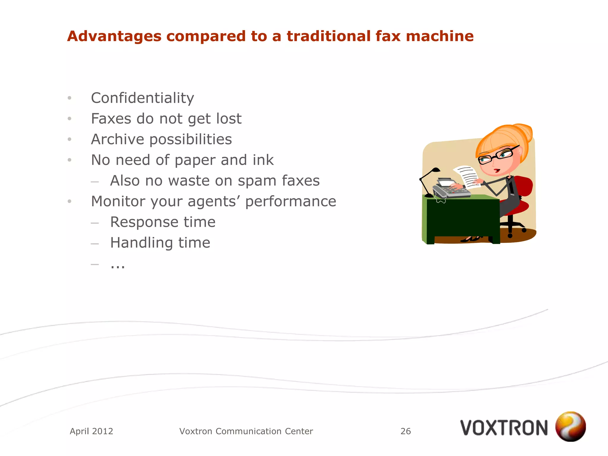 Advantages compared to a traditional fax machine



•   Confidentiality
•   Faxes do not get lost
•   Archive possibilities
•   No need of paper and ink
    – Also no waste on spam faxes
•   Monitor your agents‟ performance
    – Response time
    – Handling time
    – ...




April 2012     Voxtron Communication Center   26
 