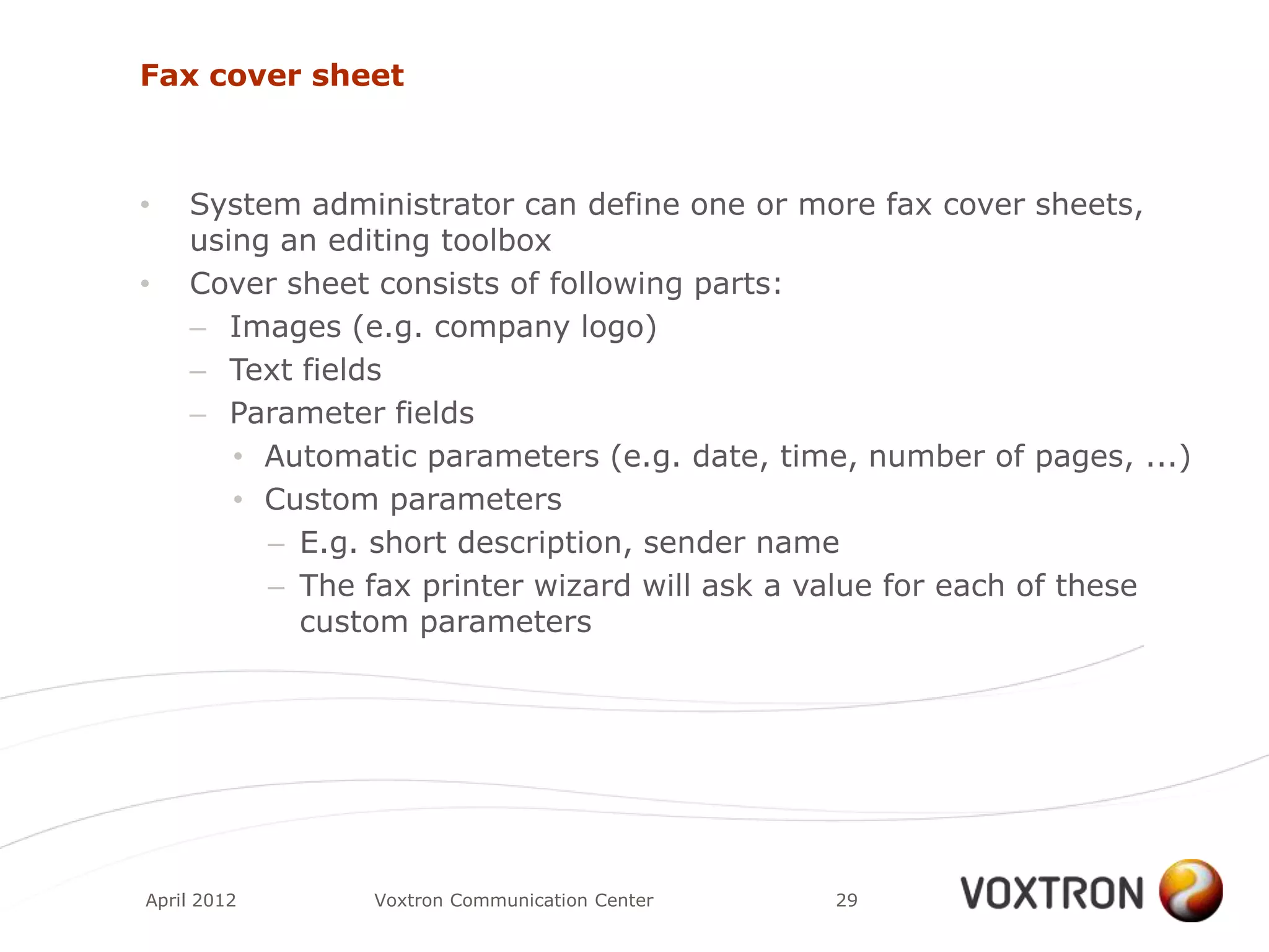 Fax cover sheet



•   System administrator can define one or more fax cover sheets,
    using an editing toolbox
•   Cover sheet consists of following parts:
    – Images (e.g. company logo)
    – Text fields
    – Parameter fields
       • Automatic parameters (e.g. date, time, number of pages, ...)
       • Custom parameters
         – E.g. short description, sender name
         – The fax printer wizard will ask a value for each of these
           custom parameters




April 2012     Voxtron Communication Center   29
 
