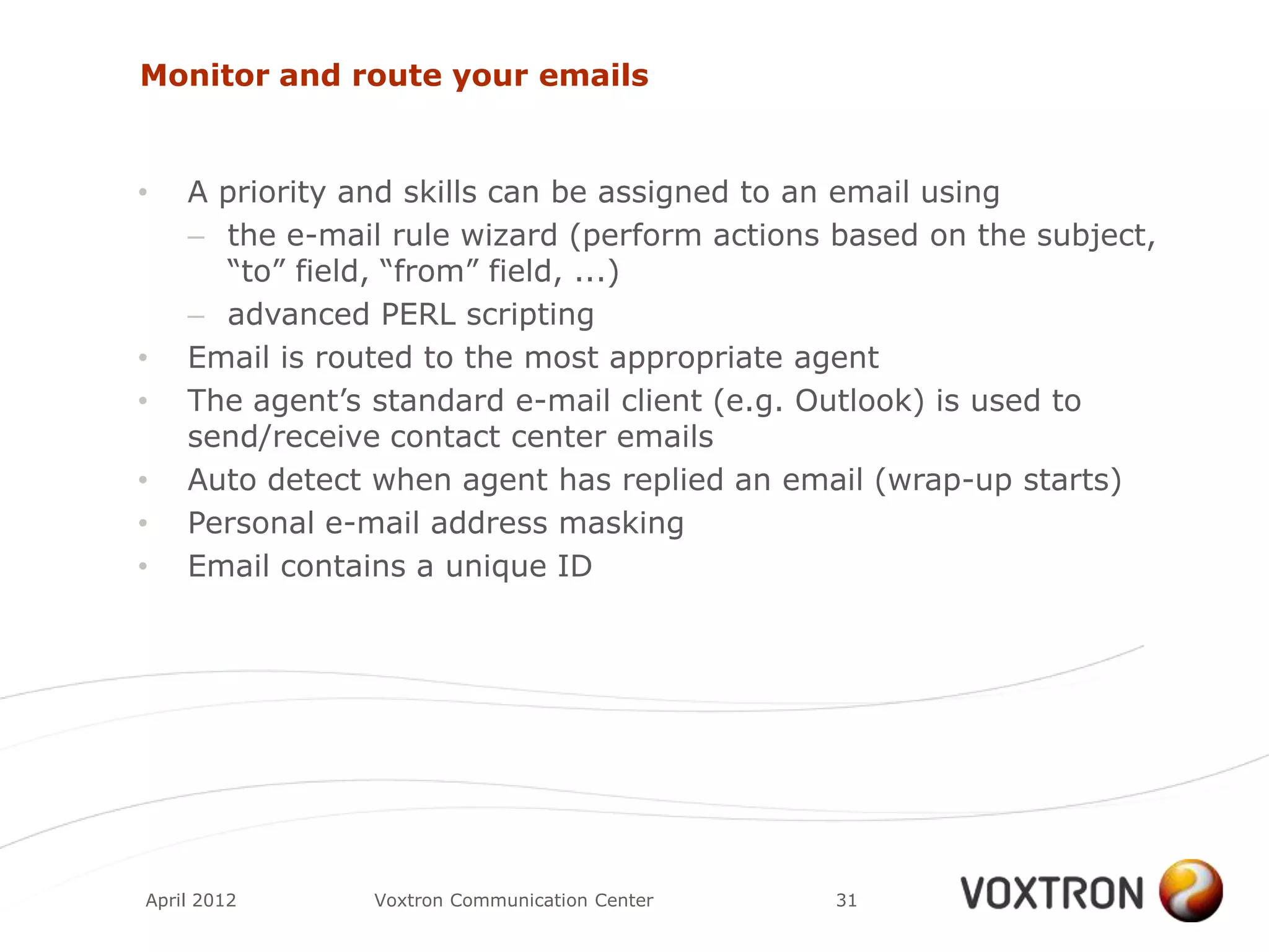 Monitor and route your emails


•   A priority and skills can be assigned to an email using
    – the e-mail rule wizard (perform actions based on the subject,
      “to” field, “from” field, ...)
    – advanced PERL scripting
•   Email is routed to the most appropriate agent
•   The agent‟s standard e-mail client (e.g. Outlook) is used to
    send/receive contact center emails
•   Auto detect when agent has replied an email (wrap-up starts)
•   Personal e-mail address masking
•   Email contains a unique ID




April 2012      Voxtron Communication Center   31
 