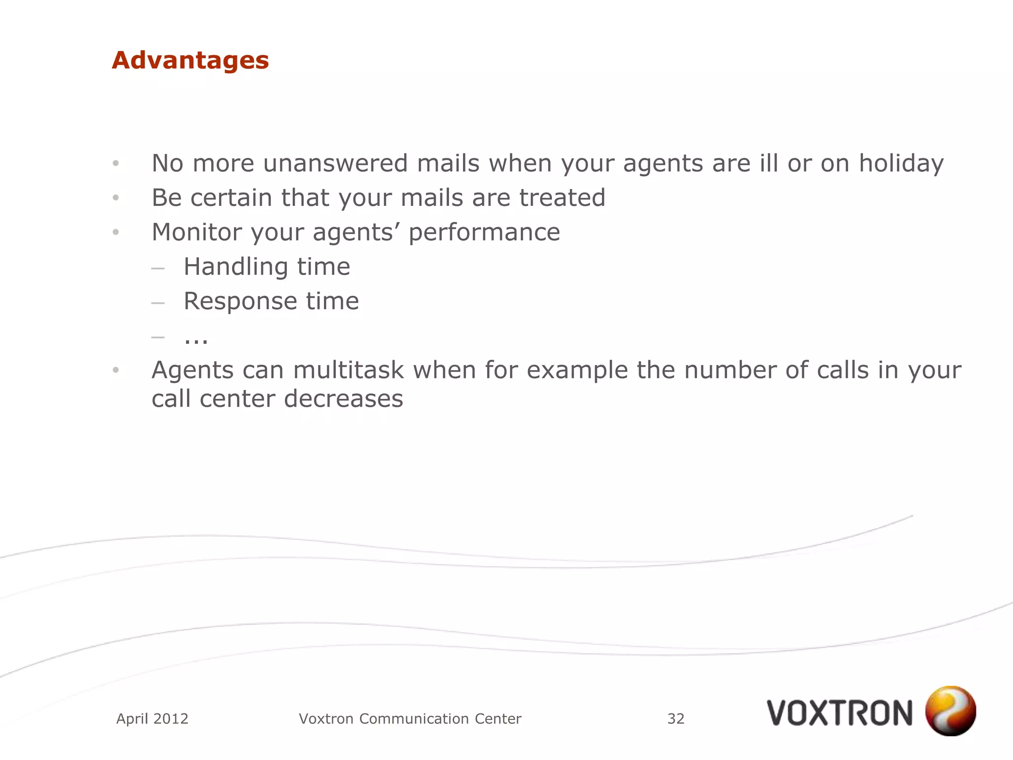Advantages



•   No more unanswered mails when your agents are ill or on holiday
•   Be certain that your mails are treated
•   Monitor your agents‟ performance
    – Handling time
    – Response time
    – ...
•   Agents can multitask when for example the number of calls in your
    call center decreases




April 2012     Voxtron Communication Center   32
 