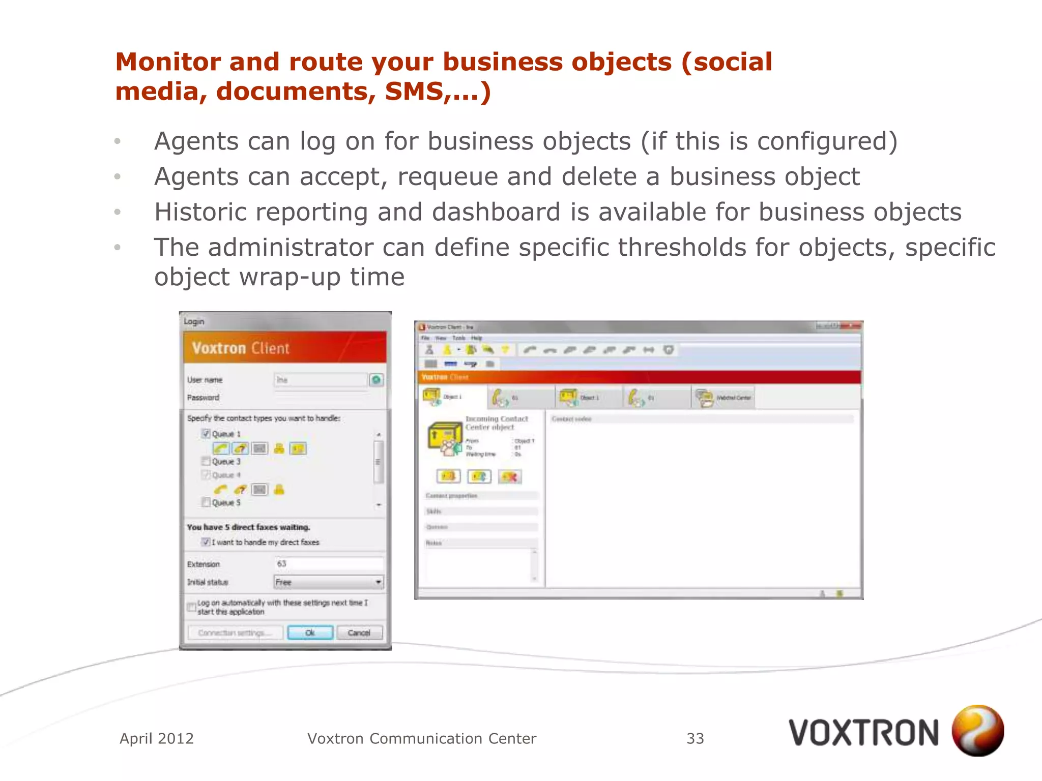 Monitor and route your business objects (social
media, documents, SMS,...)

•   Agents can log on for business objects (if this is configured)
•   Agents can accept, requeue and delete a business object
•   Historic reporting and dashboard is available for business objects
•   The administrator can define specific thresholds for objects, specific
    object wrap-up time




April 2012      Voxtron Communication Center    33
 