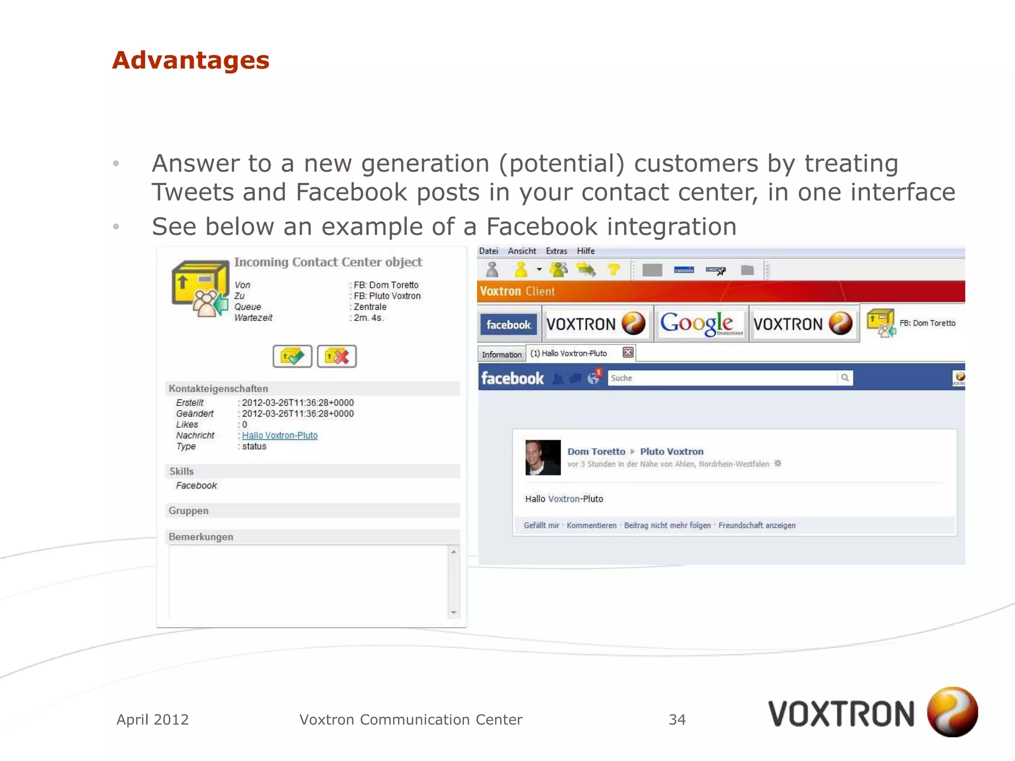 Advantages



•   Answer to a new generation (potential) customers by treating
    Tweets and Facebook posts in your contact center, in one interface
•   See below an example of a Facebook integration




April 2012      Voxtron Communication Center   34
 