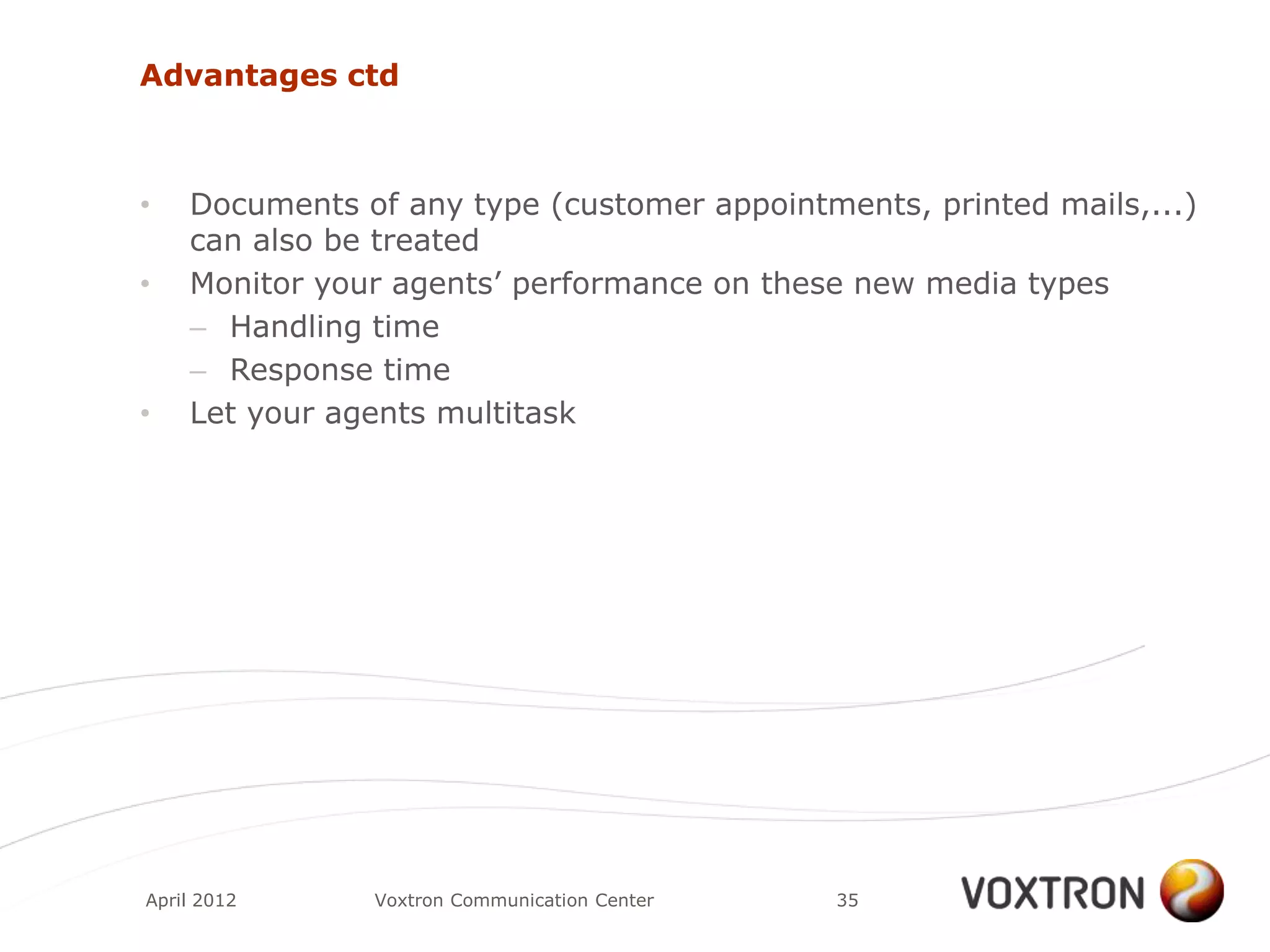 Advantages ctd



•   Documents of any type (customer appointments, printed mails,...)
    can also be treated
•   Monitor your agents‟ performance on these new media types
    – Handling time
    – Response time
•   Let your agents multitask




April 2012     Voxtron Communication Center   35
 